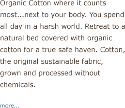 Organic Cotton where is counts most...next to your body. You spend all day in a harsh world. Retreat to a natural bed covered with organic cotton for a true safe haven. Cotton, the original sustainable fabric, grown and processed without chemicals.