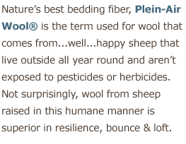 Nature's best mattress fiber, Organic Plein-Air Woold is the term used for wool that comes from ...well... happy sheep that live outside all year round and aren't exposed to pesticides or herbicides. Not surprisingly, organic wool from sheep in this humane manner is superiour in resilience, bounce & loft