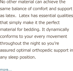 No other material can achieve the same balance of comfort and support as organic latex. Natural latex has essential qualities that simply make it the perfect material for bedding. It dynamically conforms to your ever movement throughout the night so you're assured optimal orthopedic support in any sleep position.