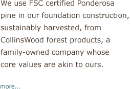 We use FSC certificed Ponderosa pine in our foundation contruction, sustainably harvested from CollinsWood forest products, a family-owned company whose core values are akin to ours.